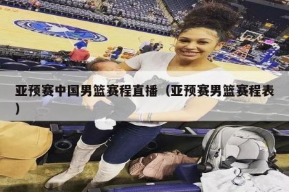 亚预赛中国男篮赛程直播（亚预赛男篮赛程表）