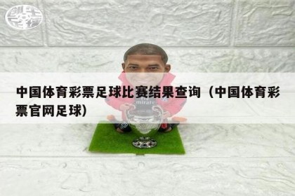 中国体育彩票足球比赛结果查询（中国体育彩票官网足球）